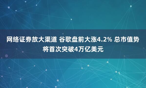 网络证劵放大渠道 谷歌盘前大涨4.2% 总市值势将首次突破4万亿美元